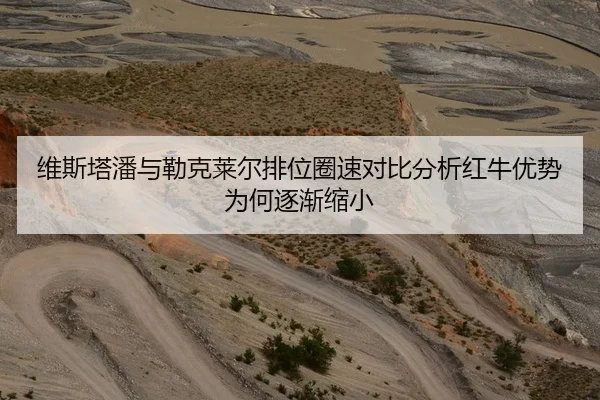 维斯塔潘与勒克莱尔排位圈速对比分析红牛优势为何逐渐缩小